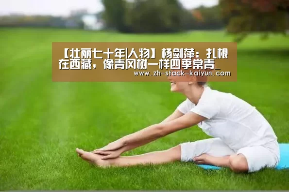 【壮丽七十年|人物】杨剑萍:扎根在西藏,像青冈树一样四季常青_开元棋牌官网(图3) 开元